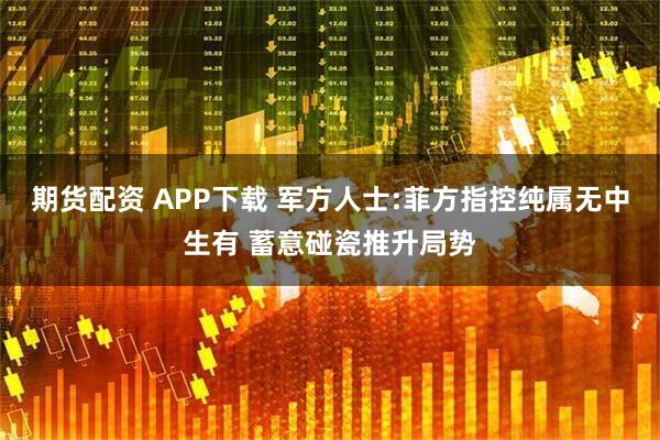 期货配资 APP下载 军方人士:菲方指控纯属无中生有 蓄意碰瓷推升局势