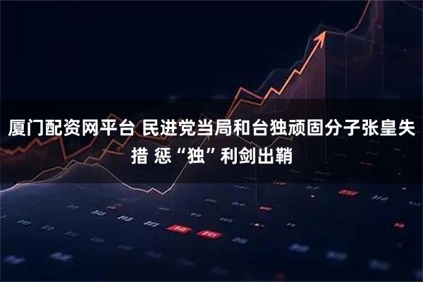 厦门配资网平台 民进党当局和台独顽固分子张皇失措 惩“独”利剑出鞘