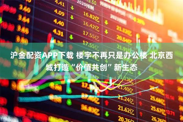 沪金配资APP下载 楼宇不再只是办公楼 北京西城打造“价值共创”新生态