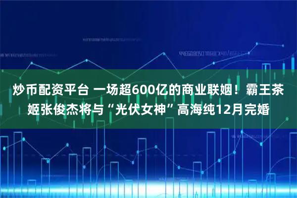 炒币配资平台 一场超600亿的商业联姻！霸王茶姬张俊杰将与“光伏女神”高海纯12月完婚