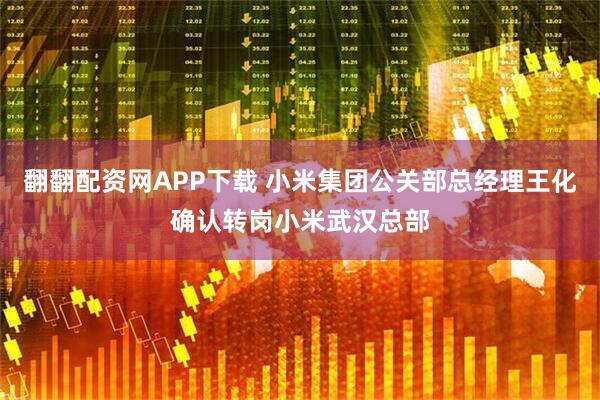 翻翻配资网APP下载 小米集团公关部总经理王化确认转岗小米武汉总部