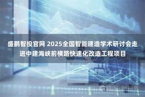 盛鹏智投官网 2025全国智能建造学术研讨会走进中建海峡前横路快速化改造工程项目