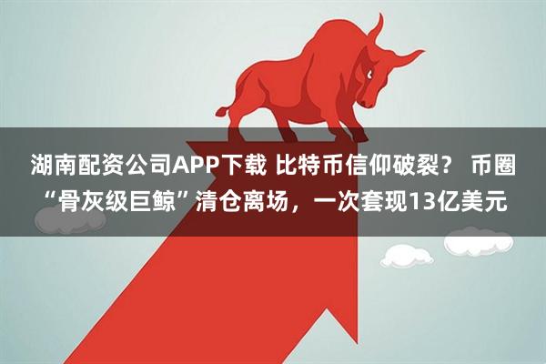 湖南配资公司APP下载 比特币信仰破裂？ 币圈“骨灰级巨鲸”清仓离场，一次套现13亿美元