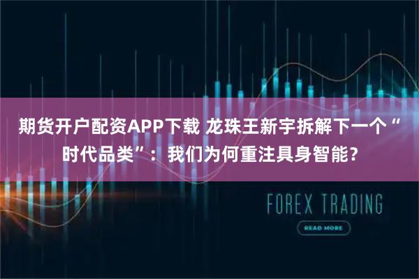 期货开户配资APP下载 龙珠王新宇拆解下一个“时代品类”：我们为何重注具身智能？