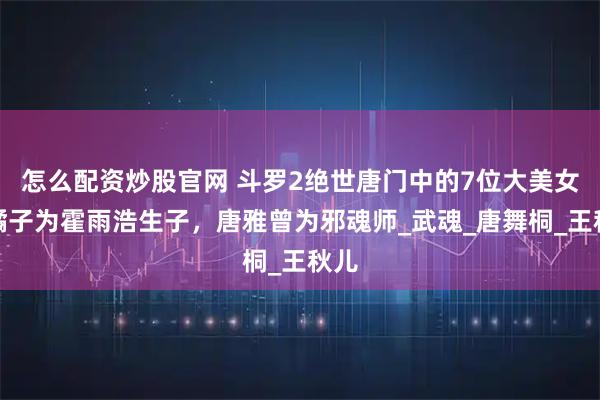 怎么配资炒股官网 斗罗2绝世唐门中的7位大美女：橘子为霍雨浩生子，唐雅曾为邪魂师_武魂_唐舞桐_王秋儿