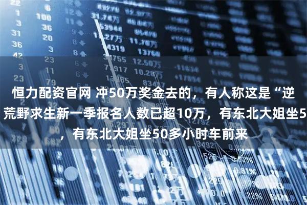 恒力配资官网 冲50万奖金去的，有人称这是“逆天改命”机会！荒野求生新一季报名人数已超10万，有东北大姐坐50多小时车前来