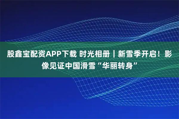 股鑫宝配资APP下载 时光相册｜新雪季开启！影像见证中国滑雪“华丽转身”
