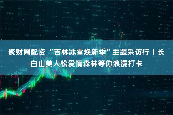 聚财网配资 “吉林冰雪焕新季”主题采访行丨长白山美人松爱情森林等你浪漫打卡