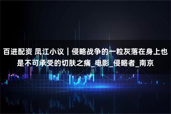 百进配资 凤江小议︱侵略战争的一粒灰落在身上也是不可承受的切肤之痛_电影_侵略者_南京