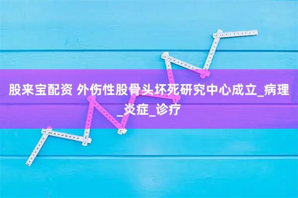 股来宝配资 外伤性股骨头坏死研究中心成立_病理_炎症_诊疗