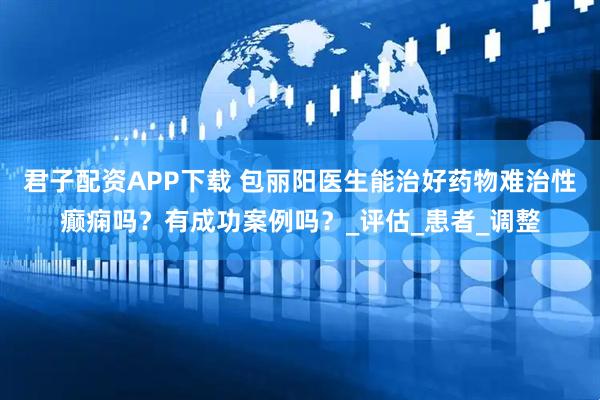 君子配资APP下载 包丽阳医生能治好药物难治性癫痫吗?有成功案例吗?_评估_患者_调整