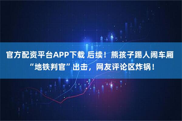 官方配资平台APP下载 后续!熊孩子踢人闹车厢 “地铁判官”出击,网友评论区炸锅!