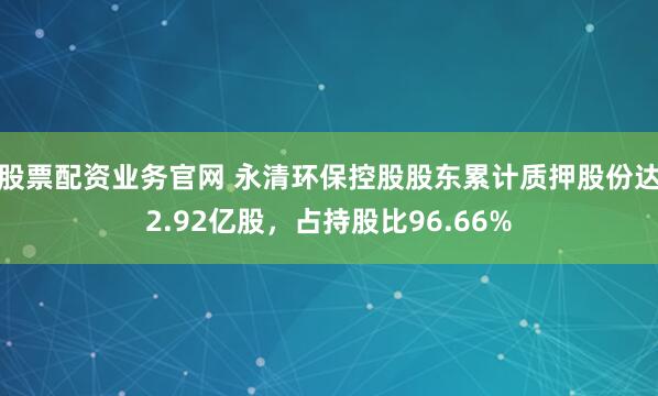 股票配资业务官网 永清环保控股股东累计质押股份达2.92亿股,占持股比96.66%
