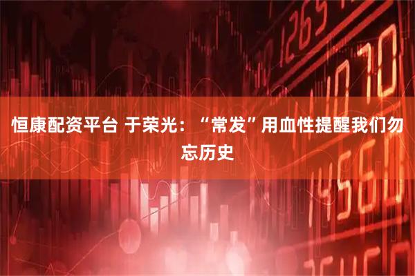 恒康配资平台 于荣光:“常发”用血性提醒我们勿忘历史