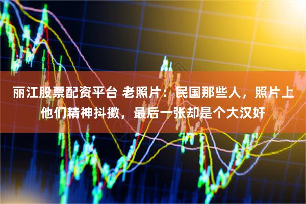 丽江股票配资平台 老照片:民国那些人,照片上他们精神抖擞,最后一张却是个大汉奸