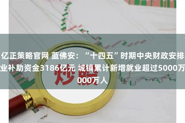 亿正策略官网 蓝佛安：“十四五”时期中央财政安排就业补助资金3186亿元 城镇累计新增就业超过5000万人