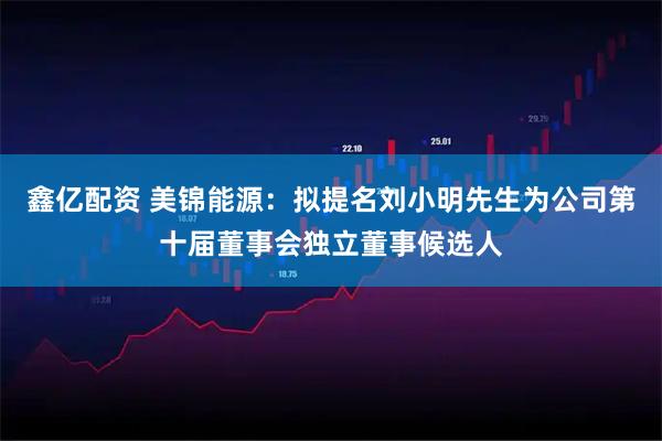 鑫亿配资 美锦能源：拟提名刘小明先生为公司第十届董事会独立董事候选人