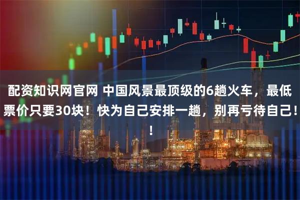 配资知识网官网 中国风景最顶级的6趟火车,最低票价只要30块!快为自己安排一趟,别再亏待自己!