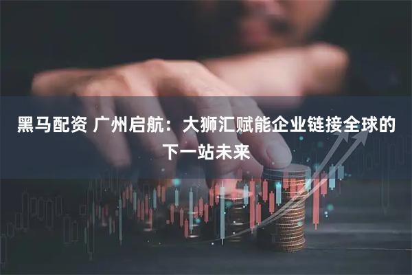 黑马配资 广州启航:大狮汇赋能企业链接全球的下一站未来