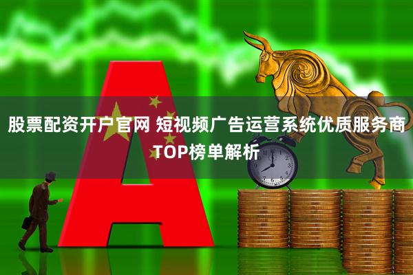 股票配资开户官网 短视频广告运营系统优质服务商TOP榜单解析