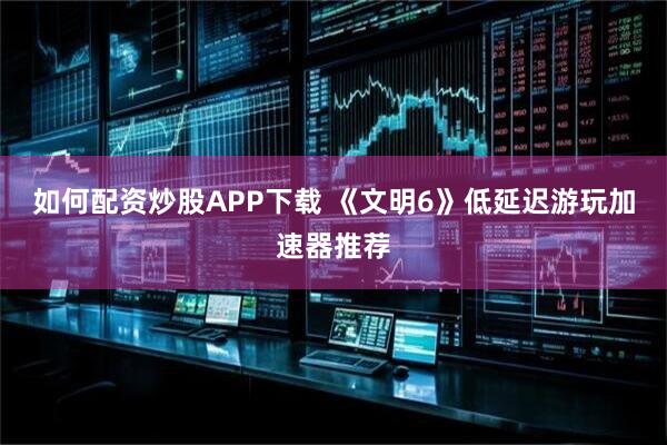 如何配资炒股APP下载 《文明6》低延迟游玩加速器推荐