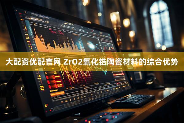 大配资优配官网 ZrO2氧化锆陶瓷材料的综合优势