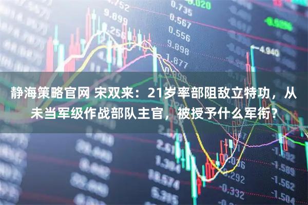 静海策略官网 宋双来：21岁率部阻敌立特功，从未当军级作战部队主官，被授予什么军衔？