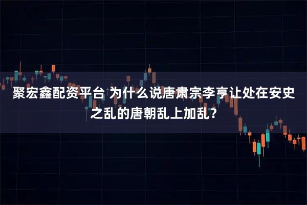 聚宏鑫配资平台 为什么说唐肃宗李亨让处在安史之乱的唐朝乱上加乱?
