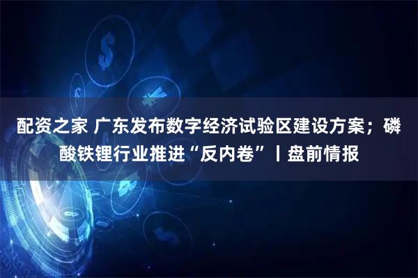 配资之家 广东发布数字经济试验区建设方案；磷酸铁锂行业推进“反内卷”丨盘前情报
