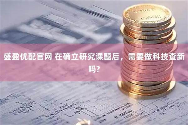 盛盈优配官网 在确立研究课题后,需要做科技查新吗?