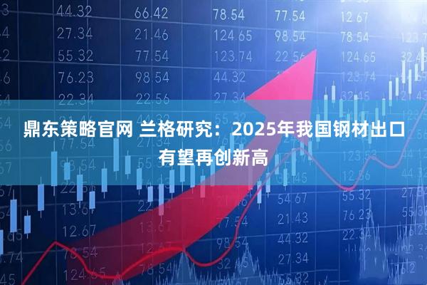 鼎东策略官网 兰格研究：2025年我国钢材出口有望再创新高