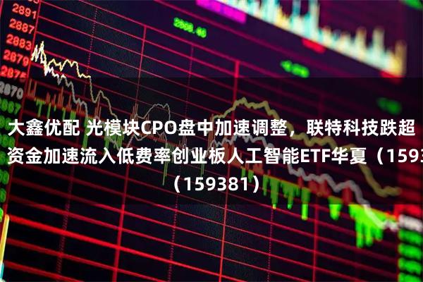 大鑫优配 光模块CPO盘中加速调整,联特科技跌超7%,资金加速流入低费率创业板人工智能ETF华夏(159381)