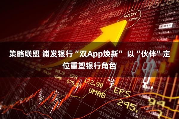 策略联盟 浦发银行“双App焕新” 以“伙伴”定位重塑银行角色