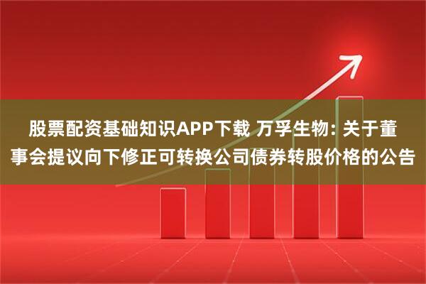股票配资基础知识APP下载 万孚生物: 关于董事会提议向下修正可转换公司债券转股价格的公告