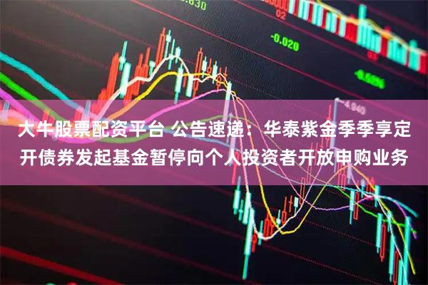 大牛股票配资平台 公告速递：华泰紫金季季享定开债券发起基金暂停向个人投资者开放申购业务