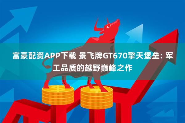 富豪配资APP下载 景飞牌GT670擎天堡垒: 军工品质的越野巅峰之作