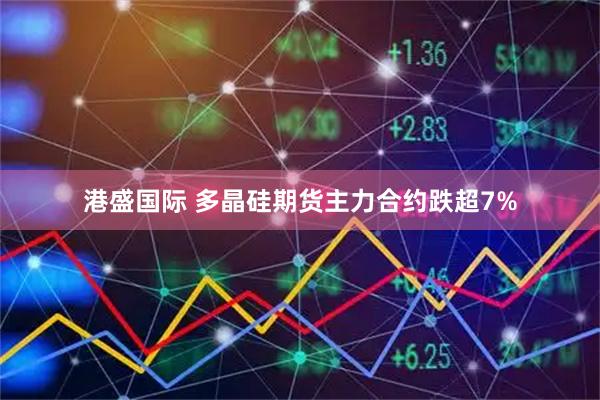 港盛国际 多晶硅期货主力合约跌超7%
